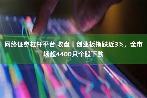 网络证劵杠杆平台 收盘丨创业板指跌近3%，全市场超4400只个股下跌