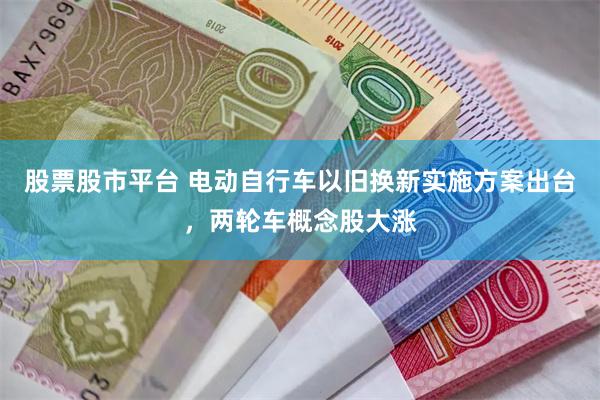 股票股市平台 电动自行车以旧换新实施方案出台，两轮车概念股大涨