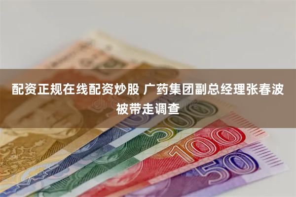 配资正规在线配资炒股 广药集团副总经理张春波被带走调查