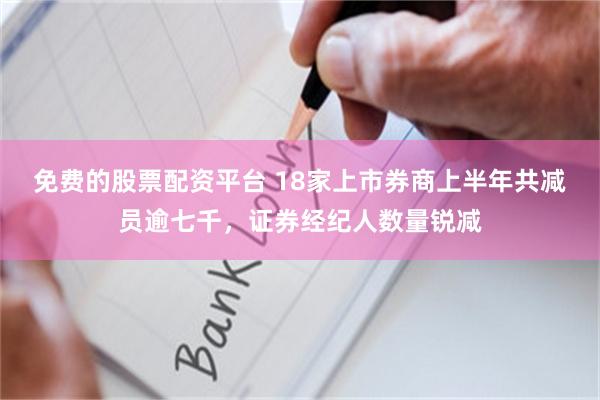 免费的股票配资平台 18家上市券商上半年共减员逾七千，证券经纪人数量锐减
