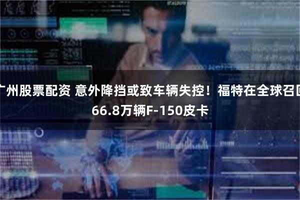 广州股票配资 意外降挡或致车辆失控！福特在全球召回66.8万辆F-150皮卡