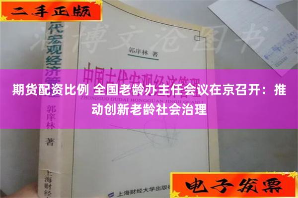 期货配资比例 全国老龄办主任会议在京召开：推动创新老龄社会治理