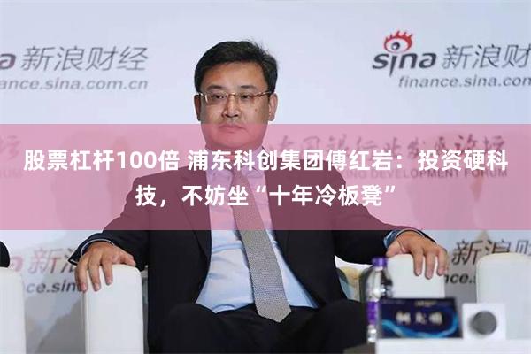 股票杠杆100倍 浦东科创集团傅红岩：投资硬科技，不妨坐“十年冷板凳”