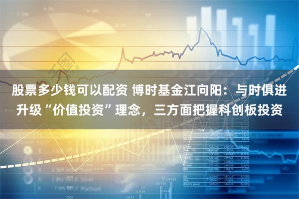 股票多少钱可以配资 博时基金江向阳：与时俱进升级“价值投资”理念，三方面把握科创板投资