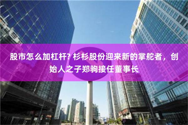 股市怎么加杠杆? 杉杉股份迎来新的掌舵者，创始人之子郑驹接任董事长