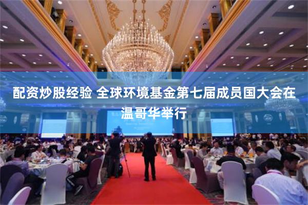 配资炒股经验 全球环境基金第七届成员国大会在温哥华举行