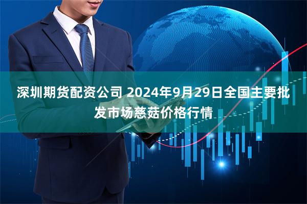 深圳期货配资公司 2024年9月29日全国主要批发市场慈菇价格行情