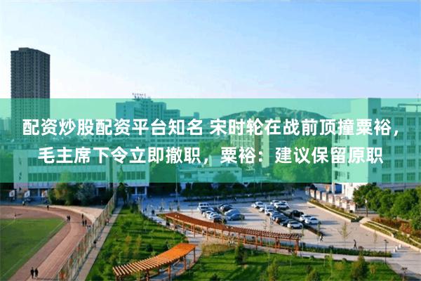 配资炒股配资平台知名 宋时轮在战前顶撞粟裕，毛主席下令立即撤职，粟裕：建议保留原职