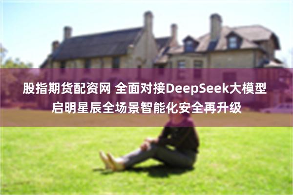 股指期货配资网 全面对接DeepSeek大模型 启明星辰全场景智能化安全再升级