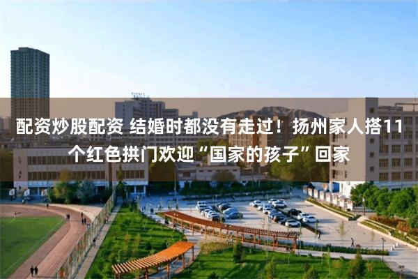 配资炒股配资 结婚时都没有走过！扬州家人搭11个红色拱门欢迎“国家的孩子”回家