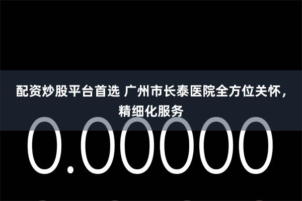 配资炒股平台首选 广州市长泰医院全方位关怀，精细化服务