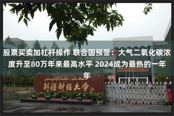 股票买卖加杠杆操作 联合国预警：大气二氧化碳浓度升至80万年来最高水平 2024成为最热的一年