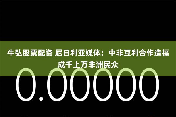 牛弘股票配资 尼日利亚媒体：中非互利合作造福成千上万非洲民众