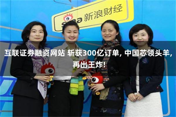 互联证劵融资网站 斩获300亿订单, 中国芯领头羊, 再出王炸!