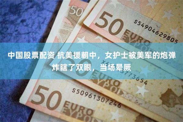 中国股票配资 抗美援朝中，女护士被美军的炮弹炸瞎了双眼，当场晕厥
