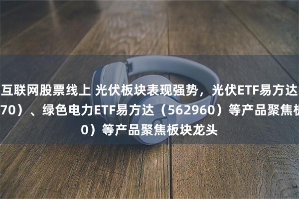 互联网股票线上 光伏板块表现强势，光伏ETF易方达（562970）、绿色电力ETF易方达（562960）等产品聚焦板块龙头