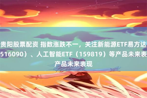 贵阳股票配资 指数涨跌不一，关注新能源ETF易方达（516090）、人工智能ETF（159819）等产品未来表现