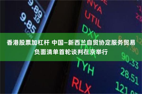香港股票加杠杆 中国—新西兰自贸协定服务贸易负面清单首轮谈判在京举行