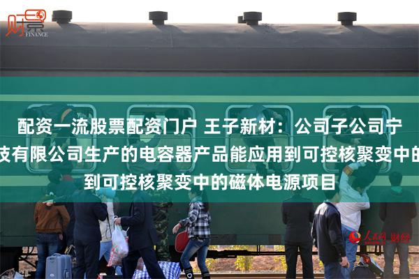 配资一流股票配资门户 王子新材：公司子公司宁波新容电器科技有限公司生产的电容器产品能应用到可控核聚变中的磁体电源项目