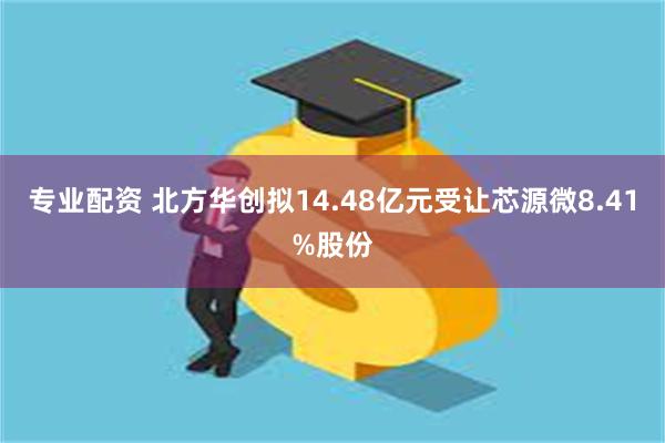 专业配资 北方华创拟14.48亿元受让芯源微8.41%股份