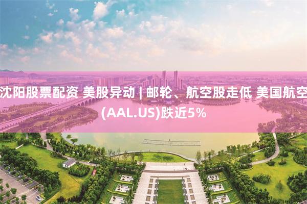 沈阳股票配资 美股异动 | 邮轮、航空股走低 美国航空(AAL.US)跌近5%