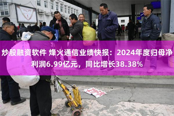 炒股融资软件 烽火通信业绩快报：2024年度归母净利润6.99亿元，同比增长38.38%