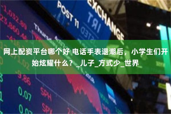 网上配资平台哪个好 电话手表退潮后，小学生们开始炫耀什么？_儿子_方式少_世界
