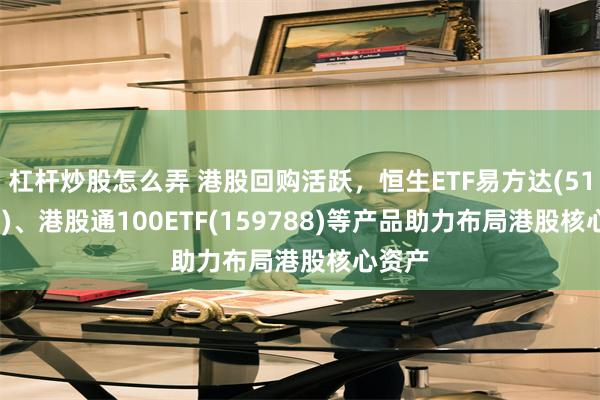杠杆炒股怎么弄 港股回购活跃，恒生ETF易方达(513210)、港股通100ETF(159788)等产品助力布局港股核心资产