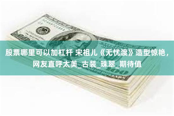 股票哪里可以加杠杆 宋祖儿《无忧渡》造型惊艳，网友直呼太美_古装_珠翠_期待值