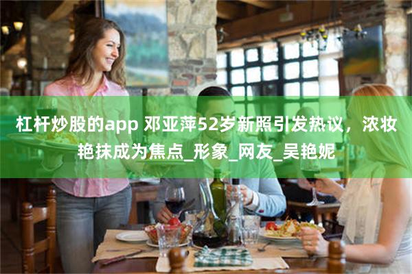 杠杆炒股的app 邓亚萍52岁新照引发热议，浓妆艳抹成为焦点_形象_网友_吴艳妮