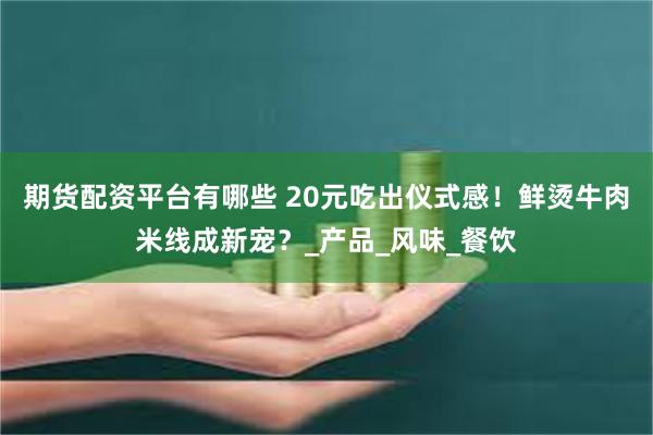 期货配资平台有哪些 20元吃出仪式感！鲜烫牛肉米线成新宠？_产品_风味_餐饮