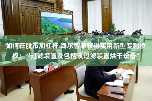 如何在股市加杠杆 海尔智家获得实用新型专利授权：“过滤装置及包括该过滤装置烘干设备”