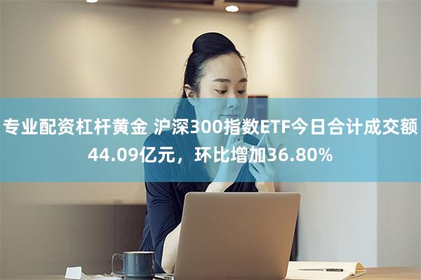 专业配资杠杆黄金 沪深300指数ETF今日合计成交额44.09亿元，环比增加36.80%