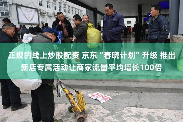 正规的线上炒股配资 京东“春晓计划”升级 推出新店专属活动让商家流量平均增长100倍