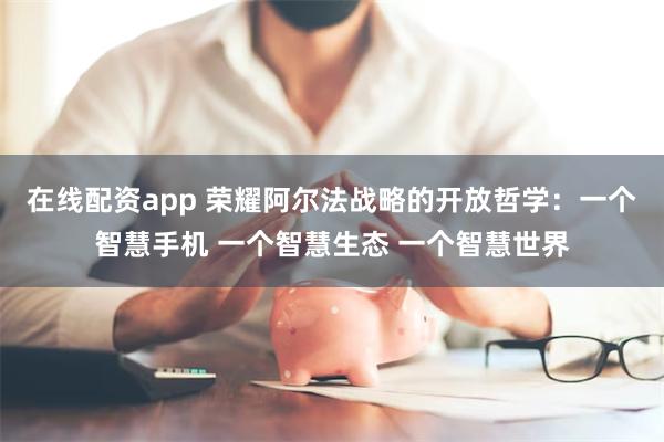 在线配资app 荣耀阿尔法战略的开放哲学：一个智慧手机 一个智慧生态 一个智慧世界