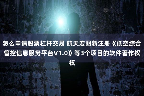 怎么申请股票杠杆交易 航天宏图新注册《低空综合管控信息服务平台V1.0》等3个项目的软件著作权