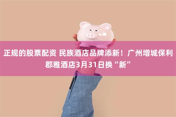 正规的股票配资 民族酒店品牌添新！广州增城保利郡雅酒店3月31日换“新”
