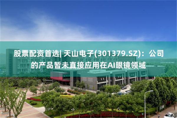 股票配资首选| 天山电子(301379.SZ)：公司的产品暂未直接应用在AI眼镜领域