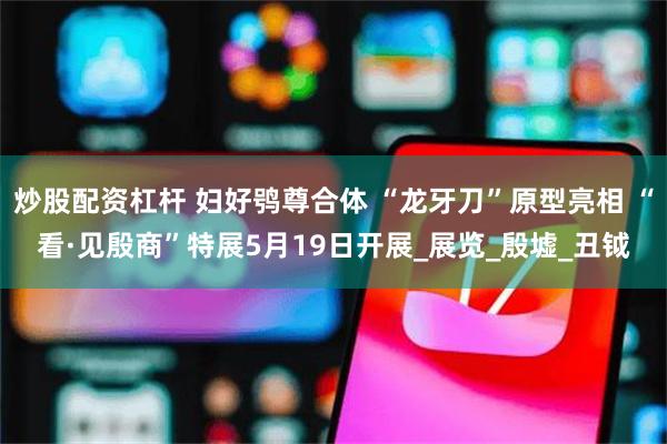 炒股配资杠杆 妇好鸮尊合体 “龙牙刀”原型亮相 “看·见殷商”特展5月19日开展_展览_殷墟_丑钺