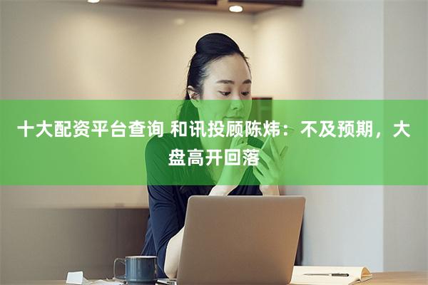 十大配资平台查询 和讯投顾陈炜：不及预期，大盘高开回落