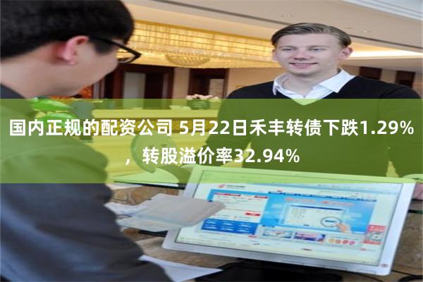 国内正规的配资公司 5月22日禾丰转债下跌1.29%，转股溢价率32.94%