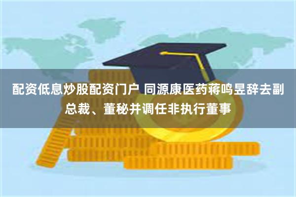 配资低息炒股配资门户 同源康医药蒋鸣昱辞去副总裁、董秘并调任非执行董事