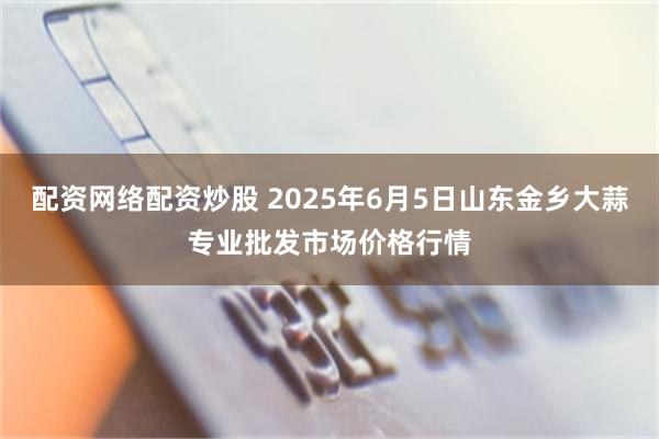 配资网络配资炒股 2025年6月5日山东金乡大蒜专业批发市场价格行情