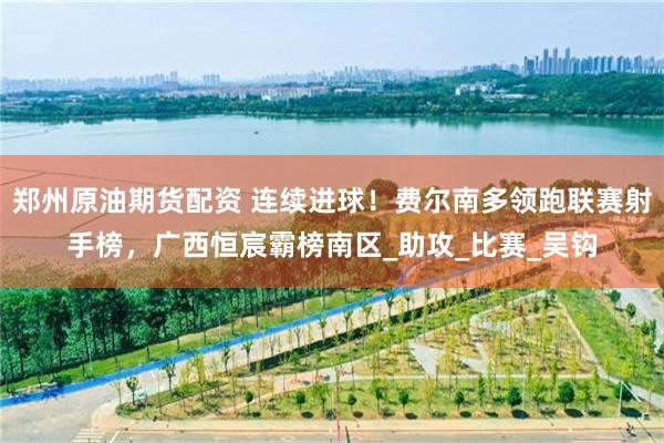 郑州原油期货配资 连续进球！费尔南多领跑联赛射手榜，广西恒宸霸榜南区_助攻_比赛_吴钩