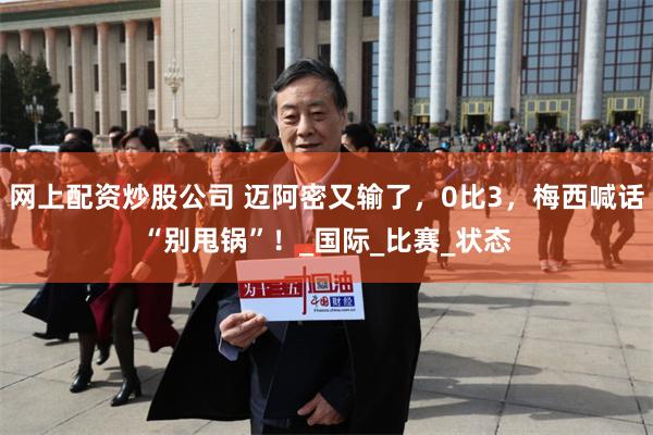 网上配资炒股公司 迈阿密又输了，0比3，梅西喊话“别甩锅”！_国际_比赛_状态