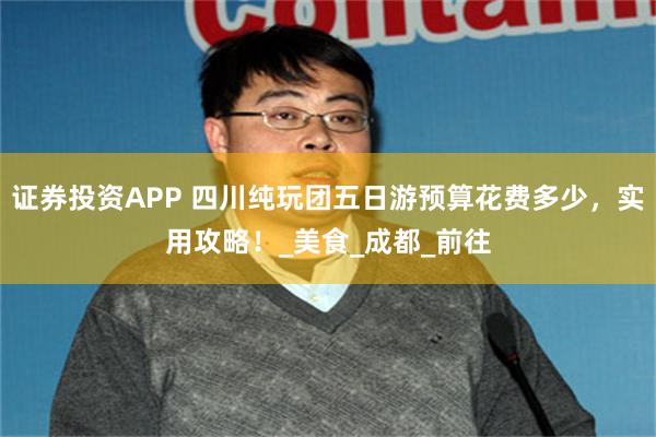 证券投资APP 四川纯玩团五日游预算花费多少，实用攻略！_美食_成都_前往