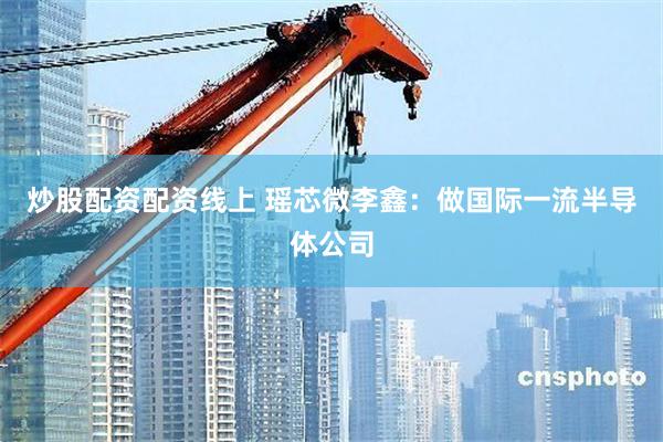 炒股配资配资线上 瑶芯微李鑫：做国际一流半导体公司