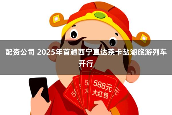 配资公司 2025年首趟西宁直达茶卡盐湖旅游列车开行
