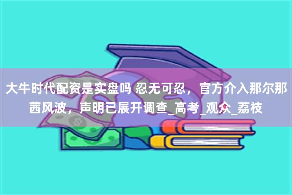 大牛时代配资是实盘吗 忍无可忍，官方介入那尔那茜风波，声明已展开调查_高考_观众_荔枝