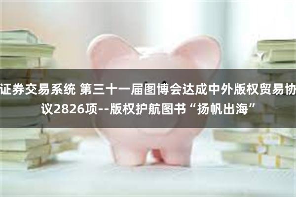 证券交易系统 第三十一届图博会达成中外版权贸易协议2826项--版权护航图书“扬帆出海”